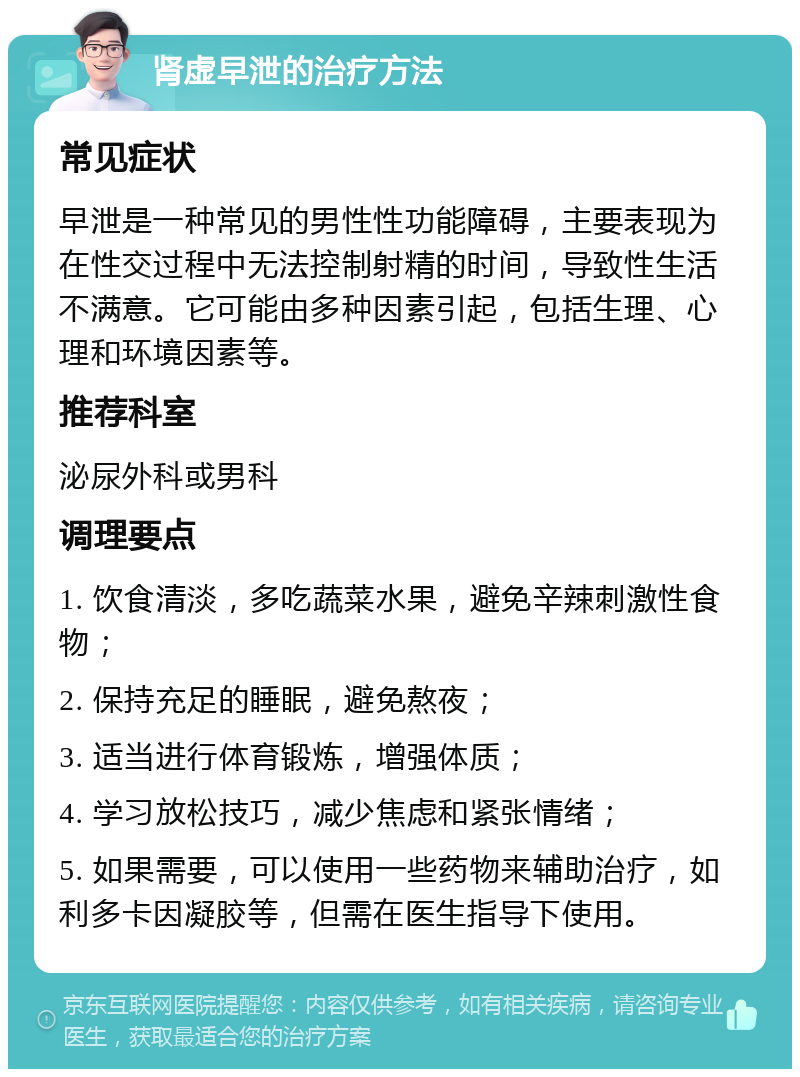 肾虚早泄的治疗方法 常见症状 早泄是一种常见的男性性功能障碍，主要表现为在性交过程中无法控制射精的时间，导致性生活不满意。它可能由多种因素引起，包括生理、心理和环境因素等。 推荐科室 泌尿外科或男科 调理要点 1. 饮食清淡，多吃蔬菜水果，避免辛辣刺激性食物； 2. 保持充足的睡眠，避免熬夜； 3. 适当进行体育锻炼，增强体质； 4. 学习放松技巧，减少焦虑和紧张情绪； 5. 如果需要，可以使用一些药物来辅助治疗，如利多卡因凝胶等，但需在医生指导下使用。