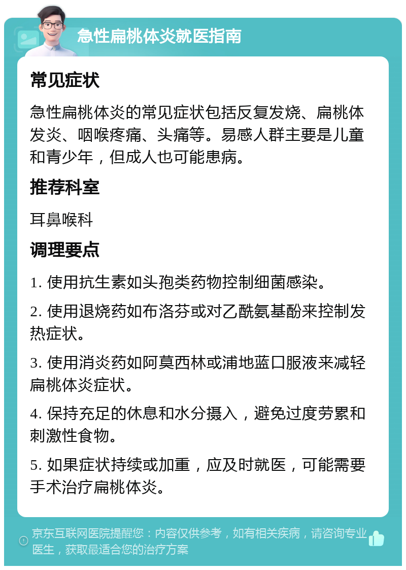 急性扁桃体炎就医指南 常见症状 急性扁桃体炎的常见症状包括反复发烧、扁桃体发炎、咽喉疼痛、头痛等。易感人群主要是儿童和青少年，但成人也可能患病。 推荐科室 耳鼻喉科 调理要点 1. 使用抗生素如头孢类药物控制细菌感染。 2. 使用退烧药如布洛芬或对乙酰氨基酚来控制发热症状。 3. 使用消炎药如阿莫西林或浦地蓝口服液来减轻扁桃体炎症状。 4. 保持充足的休息和水分摄入，避免过度劳累和刺激性食物。 5. 如果症状持续或加重，应及时就医，可能需要手术治疗扁桃体炎。