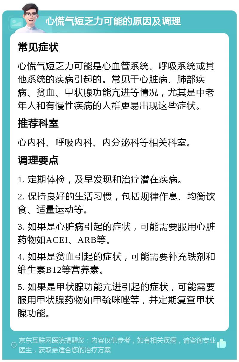 心慌气短乏力可能的原因及调理 常见症状 心慌气短乏力可能是心血管系统、呼吸系统或其他系统的疾病引起的。常见于心脏病、肺部疾病、贫血、甲状腺功能亢进等情况，尤其是中老年人和有慢性疾病的人群更易出现这些症状。 推荐科室 心内科、呼吸内科、内分泌科等相关科室。 调理要点 1. 定期体检，及早发现和治疗潜在疾病。 2. 保持良好的生活习惯，包括规律作息、均衡饮食、适量运动等。 3. 如果是心脏病引起的症状，可能需要服用心脏药物如ACEI、ARB等。 4. 如果是贫血引起的症状，可能需要补充铁剂和维生素B12等营养素。 5. 如果是甲状腺功能亢进引起的症状，可能需要服用甲状腺药物如甲巯咪唑等，并定期复查甲状腺功能。