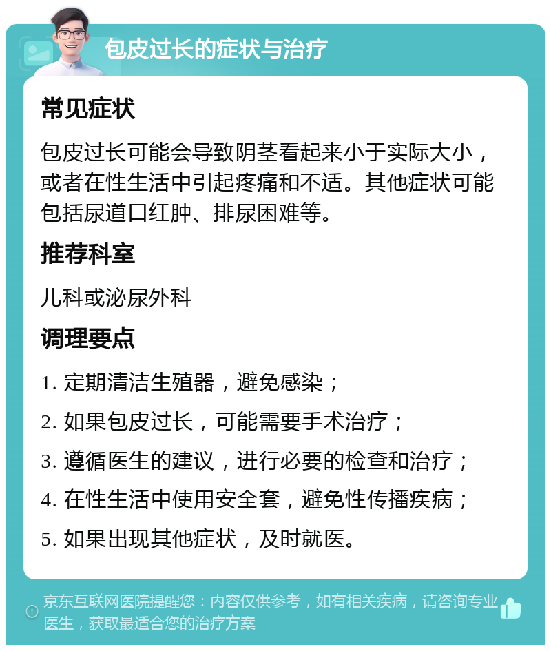 包皮过长的症状与治疗 常见症状 包皮过长可能会导致阴茎看起来小于实际大小，或者在性生活中引起疼痛和不适。其他症状可能包括尿道口红肿、排尿困难等。 推荐科室 儿科或泌尿外科 调理要点 1. 定期清洁生殖器，避免感染； 2. 如果包皮过长，可能需要手术治疗； 3. 遵循医生的建议，进行必要的检查和治疗； 4. 在性生活中使用安全套，避免性传播疾病； 5. 如果出现其他症状，及时就医。