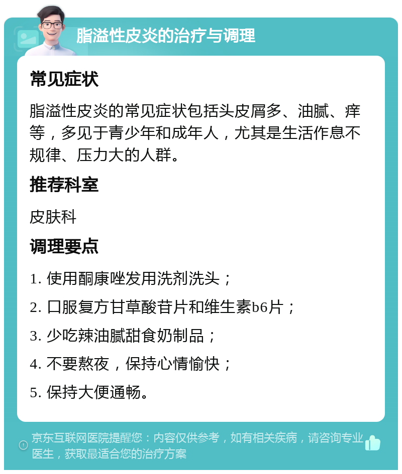 脂溢性皮炎的治疗与调理 常见症状 脂溢性皮炎的常见症状包括头皮屑多、油腻、痒等，多见于青少年和成年人，尤其是生活作息不规律、压力大的人群。 推荐科室 皮肤科 调理要点 1. 使用酮康唑发用洗剂洗头； 2. 口服复方甘草酸苷片和维生素b6片； 3. 少吃辣油腻甜食奶制品； 4. 不要熬夜，保持心情愉快； 5. 保持大便通畅。