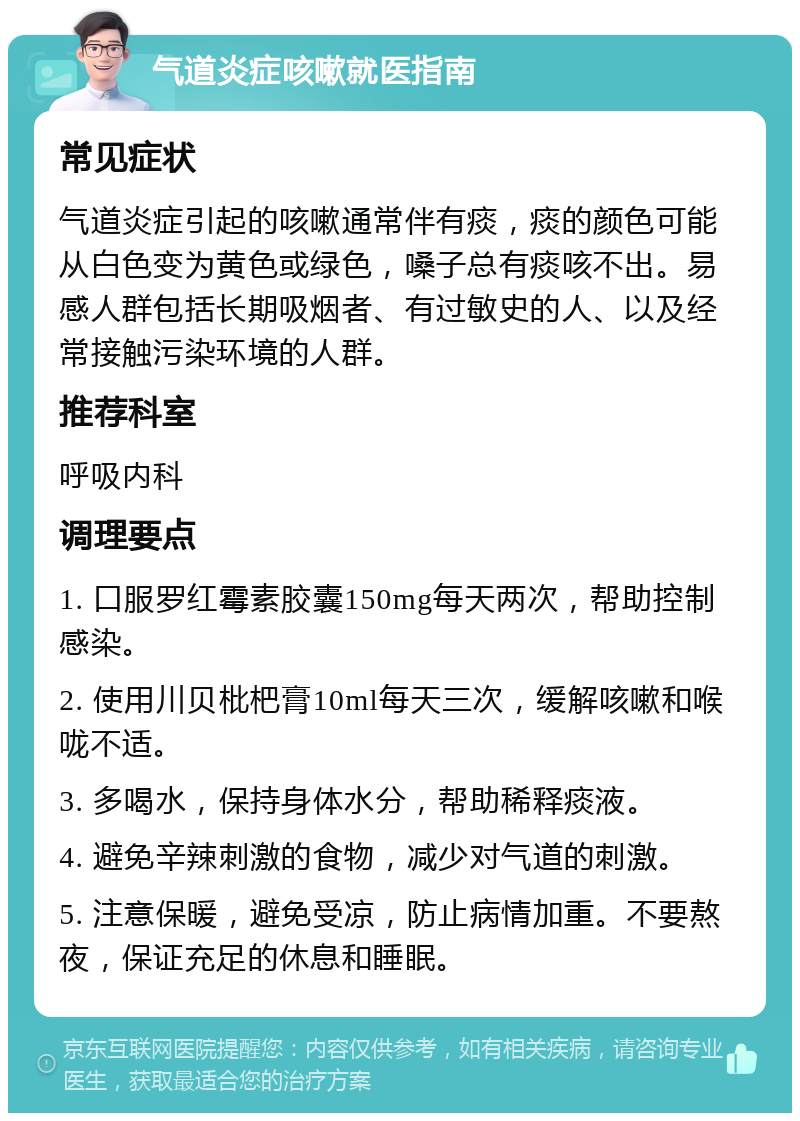 气道炎症咳嗽就医指南 常见症状 气道炎症引起的咳嗽通常伴有痰，痰的颜色可能从白色变为黄色或绿色，嗓子总有痰咳不出。易感人群包括长期吸烟者、有过敏史的人、以及经常接触污染环境的人群。 推荐科室 呼吸内科 调理要点 1. 口服罗红霉素胶囊150mg每天两次，帮助控制感染。 2. 使用川贝枇杷膏10ml每天三次，缓解咳嗽和喉咙不适。 3. 多喝水，保持身体水分，帮助稀释痰液。 4. 避免辛辣刺激的食物，减少对气道的刺激。 5. 注意保暖，避免受凉，防止病情加重。不要熬夜，保证充足的休息和睡眠。