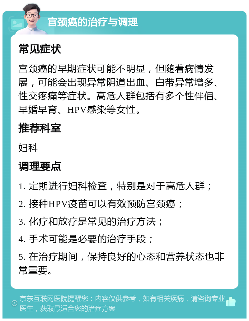 宫颈癌的治疗与调理 常见症状 宫颈癌的早期症状可能不明显，但随着病情发展，可能会出现异常阴道出血、白带异常增多、性交疼痛等症状。高危人群包括有多个性伴侣、早婚早育、HPV感染等女性。 推荐科室 妇科 调理要点 1. 定期进行妇科检查，特别是对于高危人群； 2. 接种HPV疫苗可以有效预防宫颈癌； 3. 化疗和放疗是常见的治疗方法； 4. 手术可能是必要的治疗手段； 5. 在治疗期间，保持良好的心态和营养状态也非常重要。