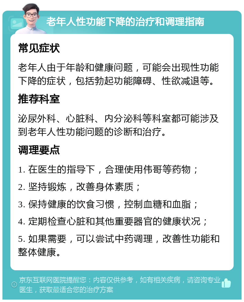 老年人性功能下降的治疗和调理指南 常见症状 老年人由于年龄和健康问题，可能会出现性功能下降的症状，包括勃起功能障碍、性欲减退等。 推荐科室 泌尿外科、心脏科、内分泌科等科室都可能涉及到老年人性功能问题的诊断和治疗。 调理要点 1. 在医生的指导下，合理使用伟哥等药物； 2. 坚持锻炼，改善身体素质； 3. 保持健康的饮食习惯，控制血糖和血脂； 4. 定期检查心脏和其他重要器官的健康状况； 5. 如果需要，可以尝试中药调理，改善性功能和整体健康。