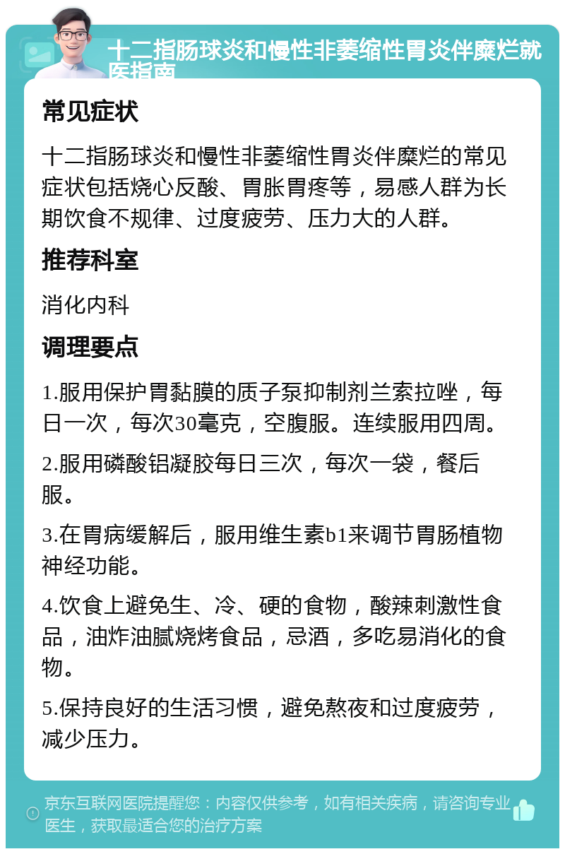 十二指肠球炎和慢性非萎缩性胃炎伴糜烂就医指南 常见症状 十二指肠球炎和慢性非萎缩性胃炎伴糜烂的常见症状包括烧心反酸、胃胀胃疼等，易感人群为长期饮食不规律、过度疲劳、压力大的人群。 推荐科室 消化内科 调理要点 1.服用保护胃黏膜的质子泵抑制剂兰索拉唑，每日一次，每次30毫克，空腹服。连续服用四周。 2.服用磷酸铝凝胶每日三次，每次一袋，餐后服。 3.在胃病缓解后，服用维生素b1来调节胃肠植物神经功能。 4.饮食上避免生、冷、硬的食物，酸辣刺激性食品，油炸油腻烧烤食品，忌酒，多吃易消化的食物。 5.保持良好的生活习惯，避免熬夜和过度疲劳，减少压力。