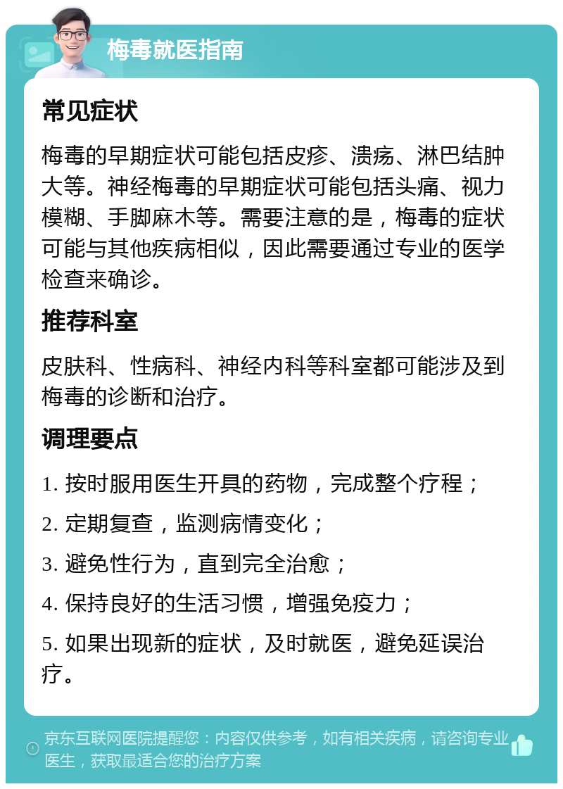 梅毒就医指南 常见症状 梅毒的早期症状可能包括皮疹、溃疡、淋巴结肿大等。神经梅毒的早期症状可能包括头痛、视力模糊、手脚麻木等。需要注意的是，梅毒的症状可能与其他疾病相似，因此需要通过专业的医学检查来确诊。 推荐科室 皮肤科、性病科、神经内科等科室都可能涉及到梅毒的诊断和治疗。 调理要点 1. 按时服用医生开具的药物，完成整个疗程； 2. 定期复查，监测病情变化； 3. 避免性行为，直到完全治愈； 4. 保持良好的生活习惯，增强免疫力； 5. 如果出现新的症状，及时就医，避免延误治疗。