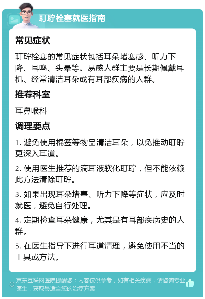 耵聍栓塞就医指南 常见症状 耵聍栓塞的常见症状包括耳朵堵塞感、听力下降、耳鸣、头晕等。易感人群主要是长期佩戴耳机、经常清洁耳朵或有耳部疾病的人群。 推荐科室 耳鼻喉科 调理要点 1. 避免使用棉签等物品清洁耳朵，以免推动耵聍更深入耳道。 2. 使用医生推荐的滴耳液软化耵聍，但不能依赖此方法清除耵聍。 3. 如果出现耳朵堵塞、听力下降等症状，应及时就医，避免自行处理。 4. 定期检查耳朵健康，尤其是有耳部疾病史的人群。 5. 在医生指导下进行耳道清理，避免使用不当的工具或方法。