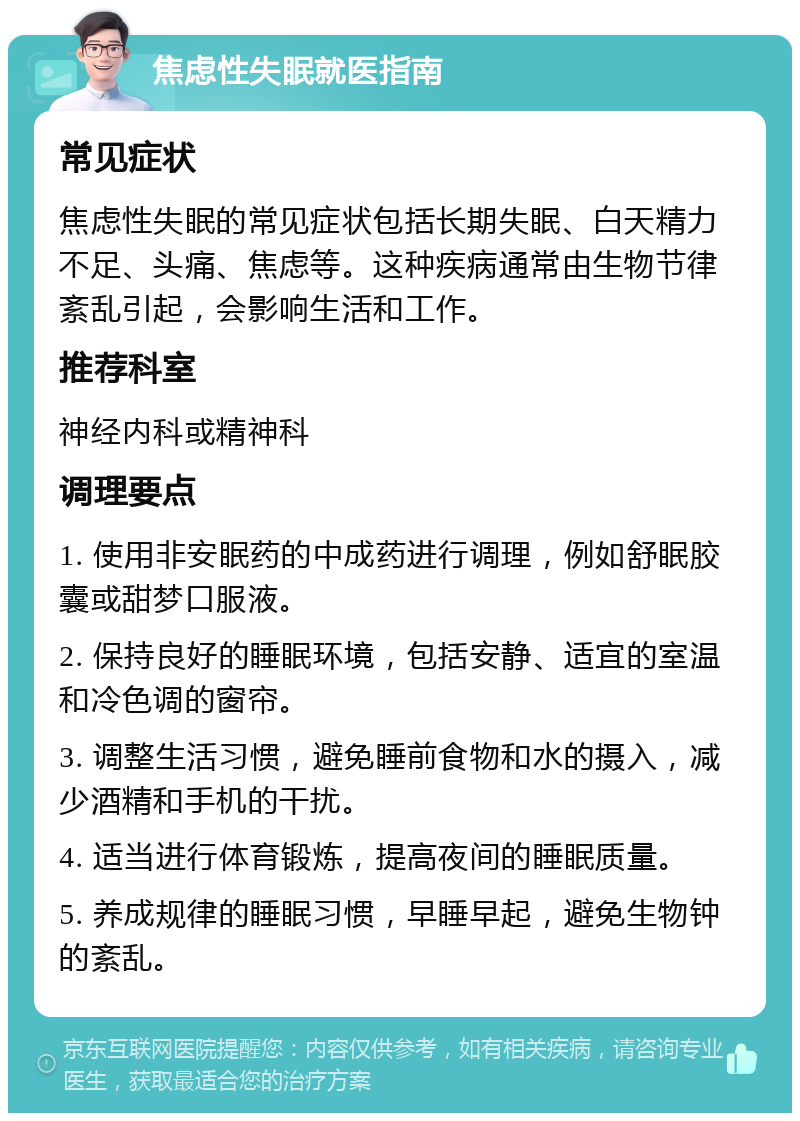 焦虑性失眠就医指南 常见症状 焦虑性失眠的常见症状包括长期失眠、白天精力不足、头痛、焦虑等。这种疾病通常由生物节律紊乱引起，会影响生活和工作。 推荐科室 神经内科或精神科 调理要点 1. 使用非安眠药的中成药进行调理，例如舒眠胶囊或甜梦口服液。 2. 保持良好的睡眠环境，包括安静、适宜的室温和冷色调的窗帘。 3. 调整生活习惯，避免睡前食物和水的摄入，减少酒精和手机的干扰。 4. 适当进行体育锻炼，提高夜间的睡眠质量。 5. 养成规律的睡眠习惯，早睡早起，避免生物钟的紊乱。