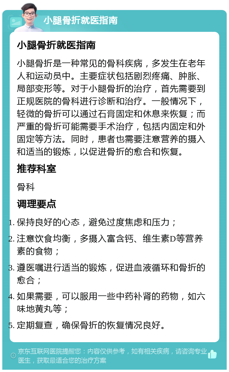 小腿骨折就医指南 小腿骨折就医指南 小腿骨折是一种常见的骨科疾病，多发生在老年人和运动员中。主要症状包括剧烈疼痛、肿胀、局部变形等。对于小腿骨折的治疗，首先需要到正规医院的骨科进行诊断和治疗。一般情况下，轻微的骨折可以通过石膏固定和休息来恢复；而严重的骨折可能需要手术治疗，包括内固定和外固定等方法。同时，患者也需要注意营养的摄入和适当的锻炼，以促进骨折的愈合和恢复。 推荐科室 骨科 调理要点 保持良好的心态，避免过度焦虑和压力； 注意饮食均衡，多摄入富含钙、维生素D等营养素的食物； 遵医嘱进行适当的锻炼，促进血液循环和骨折的愈合； 如果需要，可以服用一些中药补肾的药物，如六味地黄丸等； 定期复查，确保骨折的恢复情况良好。