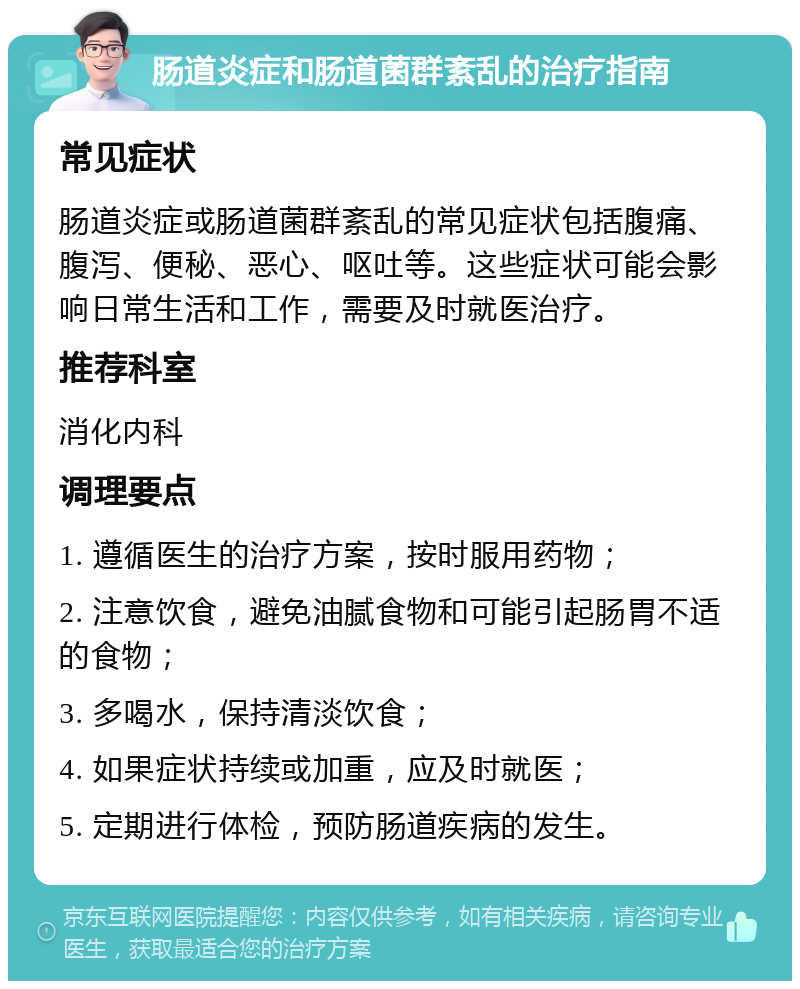 肠道炎症和肠道菌群紊乱的治疗指南 常见症状 肠道炎症或肠道菌群紊乱的常见症状包括腹痛、腹泻、便秘、恶心、呕吐等。这些症状可能会影响日常生活和工作，需要及时就医治疗。 推荐科室 消化内科 调理要点 1. 遵循医生的治疗方案，按时服用药物； 2. 注意饮食，避免油腻食物和可能引起肠胃不适的食物； 3. 多喝水，保持清淡饮食； 4. 如果症状持续或加重，应及时就医； 5. 定期进行体检，预防肠道疾病的发生。