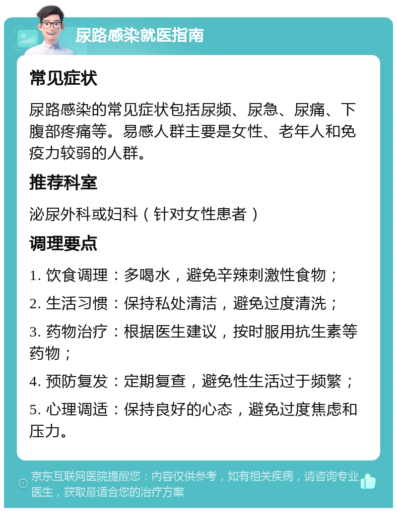 尿路感染就医指南 常见症状 尿路感染的常见症状包括尿频、尿急、尿痛、下腹部疼痛等。易感人群主要是女性、老年人和免疫力较弱的人群。 推荐科室 泌尿外科或妇科（针对女性患者） 调理要点 1. 饮食调理：多喝水，避免辛辣刺激性食物； 2. 生活习惯：保持私处清洁，避免过度清洗； 3. 药物治疗：根据医生建议，按时服用抗生素等药物； 4. 预防复发：定期复查，避免性生活过于频繁； 5. 心理调适：保持良好的心态，避免过度焦虑和压力。