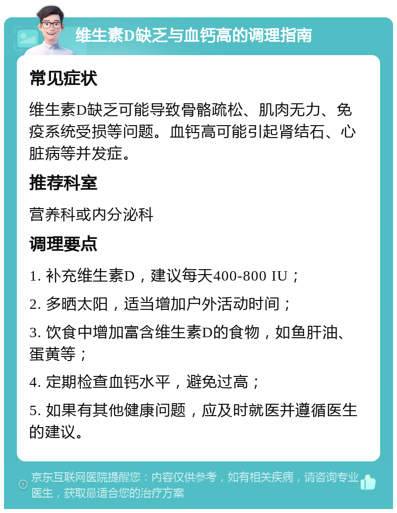 维生素D缺乏与血钙高的调理指南 常见症状 维生素D缺乏可能导致骨骼疏松、肌肉无力、免疫系统受损等问题。血钙高可能引起肾结石、心脏病等并发症。 推荐科室 营养科或内分泌科 调理要点 1. 补充维生素D，建议每天400-800 IU； 2. 多晒太阳，适当增加户外活动时间； 3. 饮食中增加富含维生素D的食物，如鱼肝油、蛋黄等； 4. 定期检查血钙水平，避免过高； 5. 如果有其他健康问题，应及时就医并遵循医生的建议。