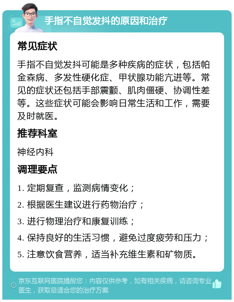 手指不自觉发抖的原因和治疗 常见症状 手指不自觉发抖可能是多种疾病的症状，包括帕金森病、多发性硬化症、甲状腺功能亢进等。常见的症状还包括手部震颤、肌肉僵硬、协调性差等。这些症状可能会影响日常生活和工作，需要及时就医。 推荐科室 神经内科 调理要点 1. 定期复查，监测病情变化； 2. 根据医生建议进行药物治疗； 3. 进行物理治疗和康复训练； 4. 保持良好的生活习惯，避免过度疲劳和压力； 5. 注意饮食营养，适当补充维生素和矿物质。