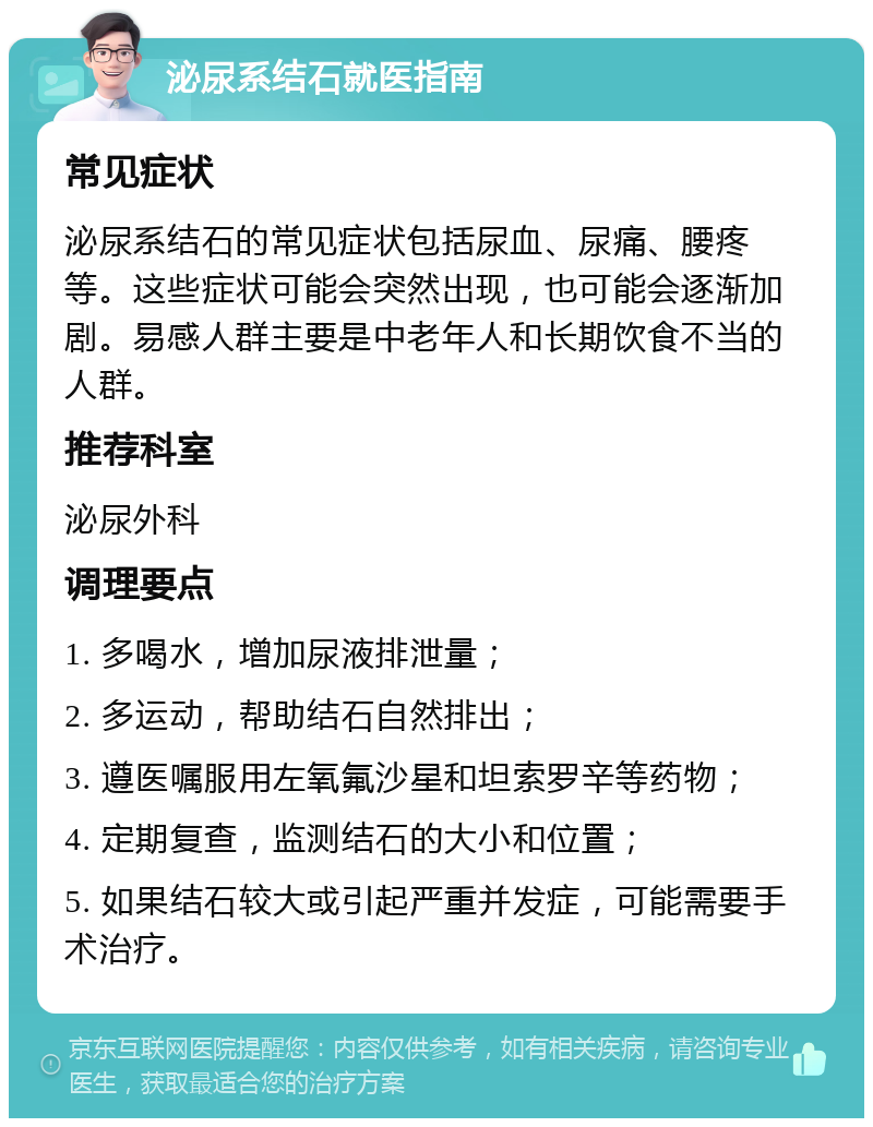 泌尿系结石就医指南 常见症状 泌尿系结石的常见症状包括尿血、尿痛、腰疼等。这些症状可能会突然出现，也可能会逐渐加剧。易感人群主要是中老年人和长期饮食不当的人群。 推荐科室 泌尿外科 调理要点 1. 多喝水，增加尿液排泄量； 2. 多运动，帮助结石自然排出； 3. 遵医嘱服用左氧氟沙星和坦索罗辛等药物； 4. 定期复查，监测结石的大小和位置； 5. 如果结石较大或引起严重并发症，可能需要手术治疗。