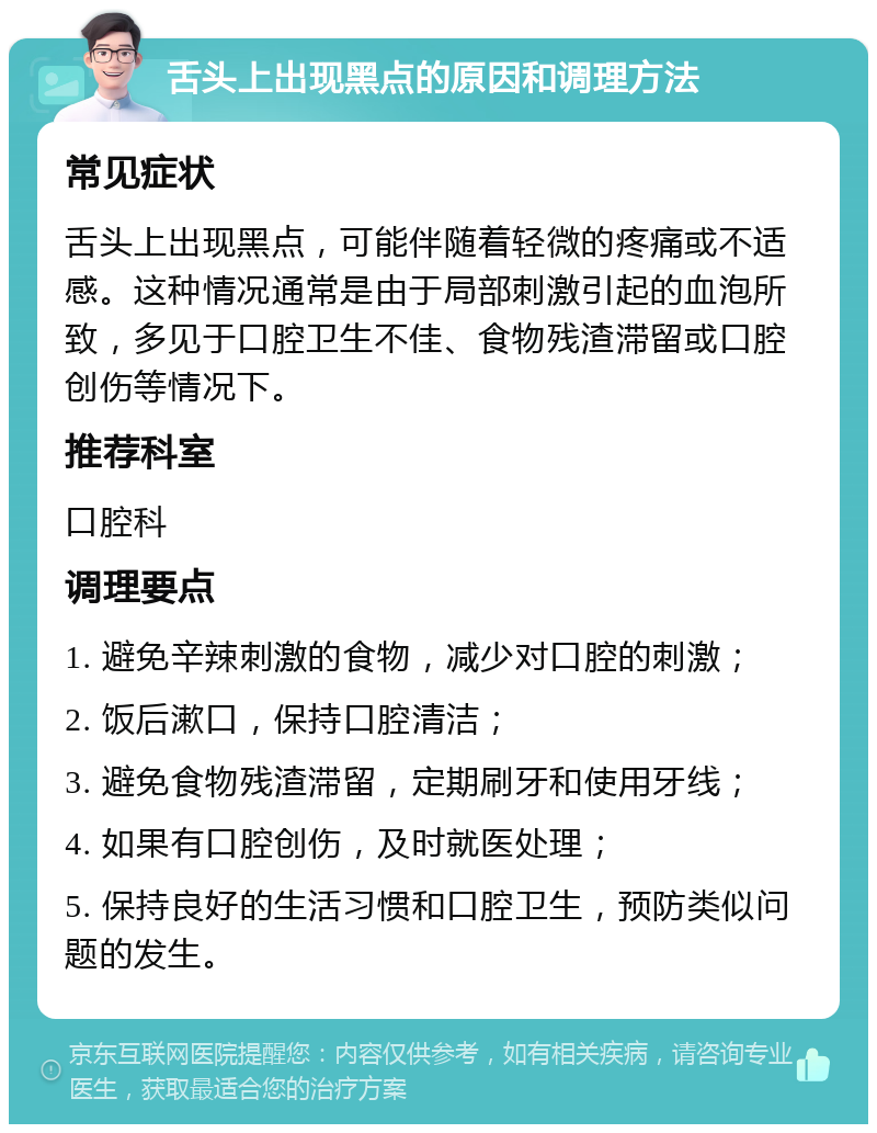 舌头上出现黑点的原因和调理方法 常见症状 舌头上出现黑点，可能伴随着轻微的疼痛或不适感。这种情况通常是由于局部刺激引起的血泡所致，多见于口腔卫生不佳、食物残渣滞留或口腔创伤等情况下。 推荐科室 口腔科 调理要点 1. 避免辛辣刺激的食物，减少对口腔的刺激； 2. 饭后漱口，保持口腔清洁； 3. 避免食物残渣滞留，定期刷牙和使用牙线； 4. 如果有口腔创伤，及时就医处理； 5. 保持良好的生活习惯和口腔卫生，预防类似问题的发生。