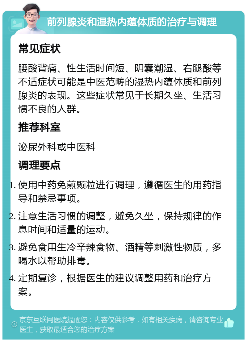 前列腺炎和湿热内蕴体质的治疗与调理 常见症状 腰酸背痛、性生活时间短、阴囊潮湿、右腿酸等不适症状可能是中医范畴的湿热内蕴体质和前列腺炎的表现。这些症状常见于长期久坐、生活习惯不良的人群。 推荐科室 泌尿外科或中医科 调理要点 使用中药免煎颗粒进行调理，遵循医生的用药指导和禁忌事项。 注意生活习惯的调整，避免久坐，保持规律的作息时间和适量的运动。 避免食用生冷辛辣食物、酒精等刺激性物质，多喝水以帮助排毒。 定期复诊，根据医生的建议调整用药和治疗方案。