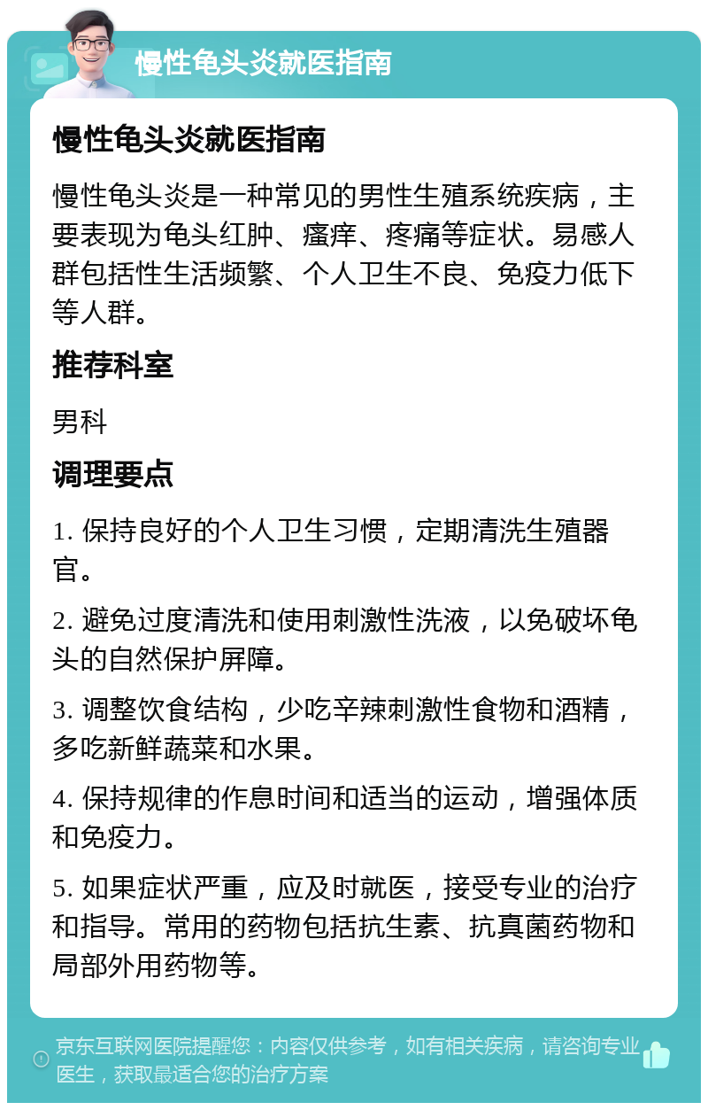 慢性龟头炎就医指南 慢性龟头炎就医指南 慢性龟头炎是一种常见的男性生殖系统疾病，主要表现为龟头红肿、瘙痒、疼痛等症状。易感人群包括性生活频繁、个人卫生不良、免疫力低下等人群。 推荐科室 男科 调理要点 1. 保持良好的个人卫生习惯，定期清洗生殖器官。 2. 避免过度清洗和使用刺激性洗液，以免破坏龟头的自然保护屏障。 3. 调整饮食结构，少吃辛辣刺激性食物和酒精，多吃新鲜蔬菜和水果。 4. 保持规律的作息时间和适当的运动，增强体质和免疫力。 5. 如果症状严重，应及时就医，接受专业的治疗和指导。常用的药物包括抗生素、抗真菌药物和局部外用药物等。