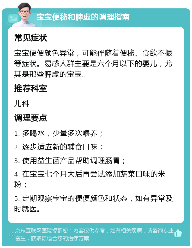 宝宝便秘和脾虚的调理指南 常见症状 宝宝便便颜色异常，可能伴随着便秘、食欲不振等症状。易感人群主要是六个月以下的婴儿，尤其是那些脾虚的宝宝。 推荐科室 儿科 调理要点 1. 多喝水，少量多次喂养； 2. 逐步适应新的辅食口味； 3. 使用益生菌产品帮助调理肠胃； 4. 在宝宝七个月大后再尝试添加蔬菜口味的米粉； 5. 定期观察宝宝的便便颜色和状态，如有异常及时就医。