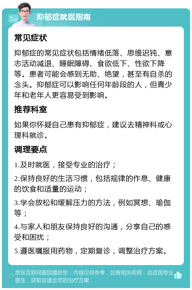 抑郁症就医指南 常见症状 抑郁症的常见症状包括情绪低落、思维迟钝、意志活动减退、睡眠障碍、食欲低下、性欲下降等。患者可能会感到无助、绝望，甚至有自杀的念头。抑郁症可以影响任何年龄段的人，但青少年和老年人更容易受到影响。 推荐科室 如果你怀疑自己患有抑郁症，建议去精神科或心理科就诊。 调理要点 1.及时就医，接受专业的治疗； 2.保持良好的生活习惯，包括规律的作息、健康的饮食和适量的运动； 3.学会放松和缓解压力的方法，例如冥想、瑜伽等； 4.与家人和朋友保持良好的沟通，分享自己的感受和困扰； 5.遵医嘱服用药物，定期复诊，调整治疗方案。