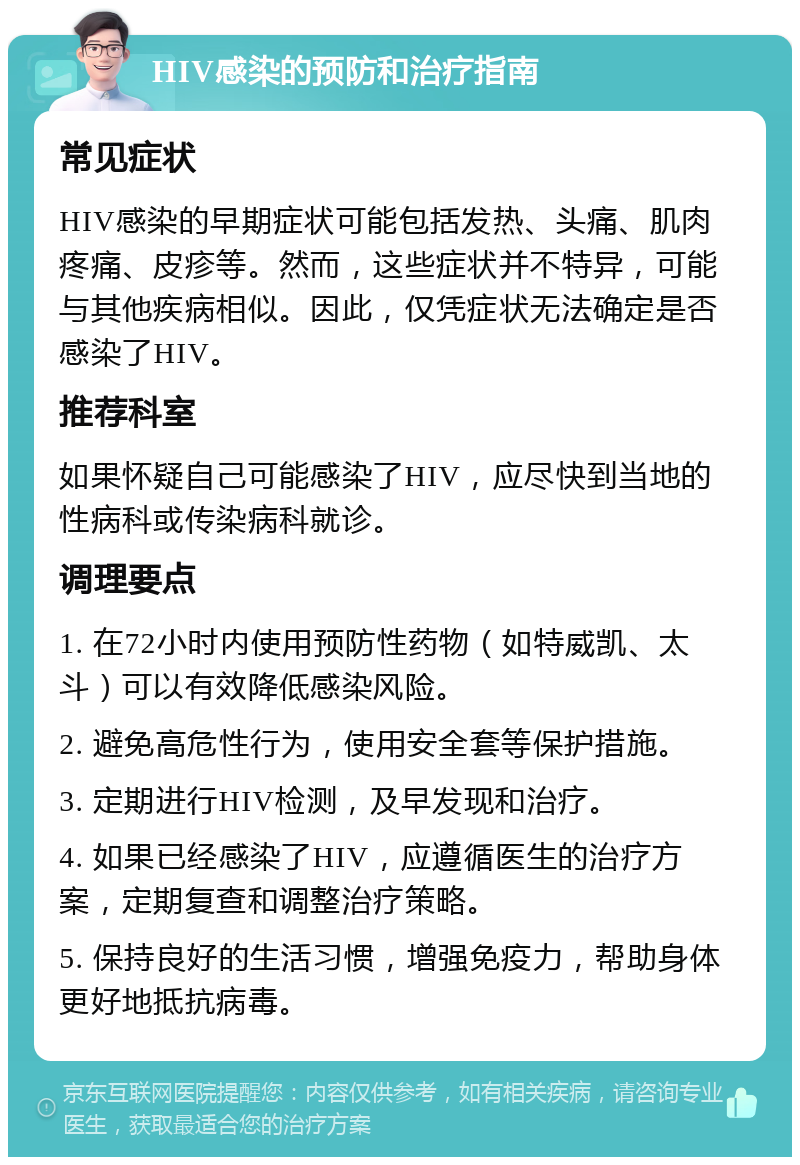 HIV感染的预防和治疗指南 常见症状 HIV感染的早期症状可能包括发热、头痛、肌肉疼痛、皮疹等。然而，这些症状并不特异，可能与其他疾病相似。因此，仅凭症状无法确定是否感染了HIV。 推荐科室 如果怀疑自己可能感染了HIV，应尽快到当地的性病科或传染病科就诊。 调理要点 1. 在72小时内使用预防性药物（如特威凯、太斗）可以有效降低感染风险。 2. 避免高危性行为，使用安全套等保护措施。 3. 定期进行HIV检测，及早发现和治疗。 4. 如果已经感染了HIV，应遵循医生的治疗方案，定期复查和调整治疗策略。 5. 保持良好的生活习惯，增强免疫力，帮助身体更好地抵抗病毒。