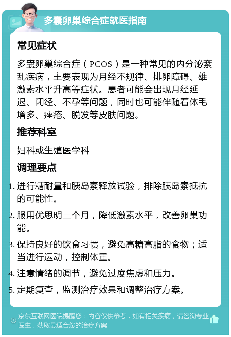 多囊卵巢综合症就医指南 常见症状 多囊卵巢综合症（PCOS）是一种常见的内分泌紊乱疾病，主要表现为月经不规律、排卵障碍、雄激素水平升高等症状。患者可能会出现月经延迟、闭经、不孕等问题，同时也可能伴随着体毛增多、痤疮、脱发等皮肤问题。 推荐科室 妇科或生殖医学科 调理要点 进行糖耐量和胰岛素释放试验，排除胰岛素抵抗的可能性。 服用优思明三个月，降低激素水平，改善卵巢功能。 保持良好的饮食习惯，避免高糖高脂的食物；适当进行运动，控制体重。 注意情绪的调节，避免过度焦虑和压力。 定期复查，监测治疗效果和调整治疗方案。