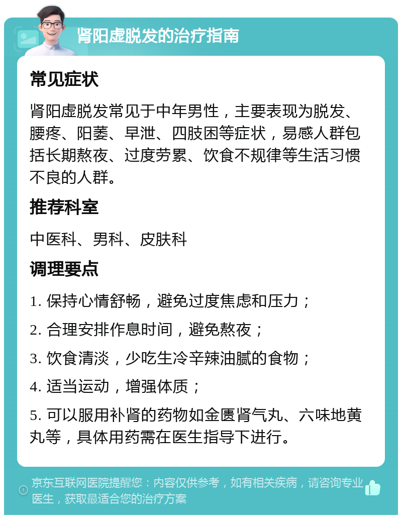 肾阳虚脱发的治疗指南 常见症状 肾阳虚脱发常见于中年男性，主要表现为脱发、腰疼、阳萎、早泄、四肢困等症状，易感人群包括长期熬夜、过度劳累、饮食不规律等生活习惯不良的人群。 推荐科室 中医科、男科、皮肤科 调理要点 1. 保持心情舒畅，避免过度焦虑和压力； 2. 合理安排作息时间，避免熬夜； 3. 饮食清淡，少吃生冷辛辣油腻的食物； 4. 适当运动，增强体质； 5. 可以服用补肾的药物如金匮肾气丸、六味地黄丸等，具体用药需在医生指导下进行。