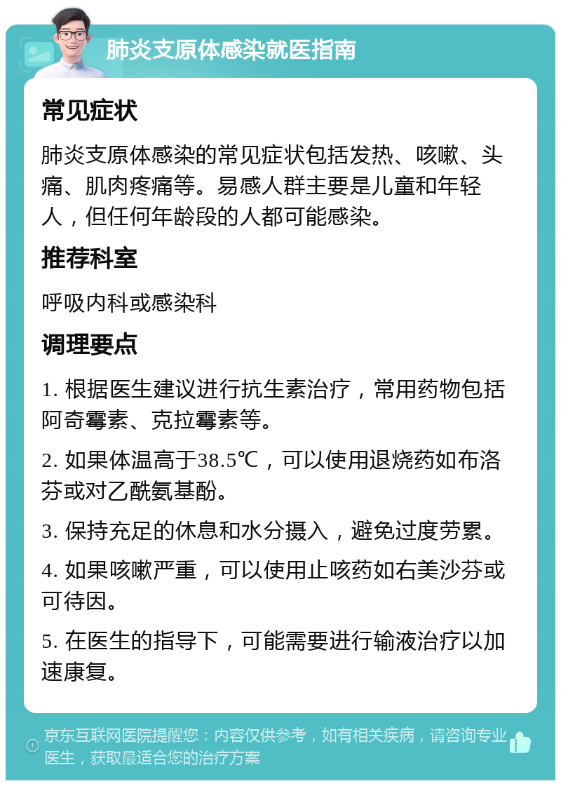 肺炎支原体感染就医指南 常见症状 肺炎支原体感染的常见症状包括发热、咳嗽、头痛、肌肉疼痛等。易感人群主要是儿童和年轻人，但任何年龄段的人都可能感染。 推荐科室 呼吸内科或感染科 调理要点 1. 根据医生建议进行抗生素治疗，常用药物包括阿奇霉素、克拉霉素等。 2. 如果体温高于38.5℃，可以使用退烧药如布洛芬或对乙酰氨基酚。 3. 保持充足的休息和水分摄入，避免过度劳累。 4. 如果咳嗽严重，可以使用止咳药如右美沙芬或可待因。 5. 在医生的指导下，可能需要进行输液治疗以加速康复。