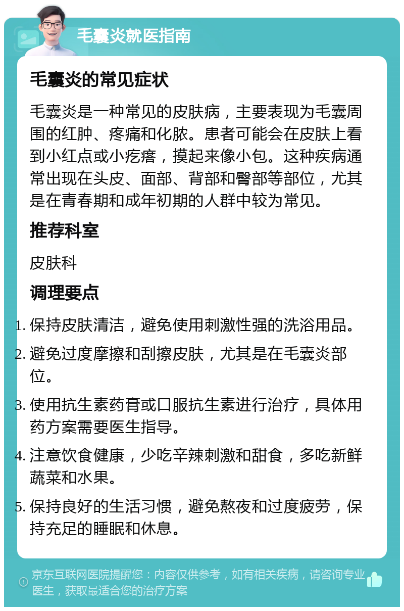 毛囊炎就医指南 毛囊炎的常见症状 毛囊炎是一种常见的皮肤病，主要表现为毛囊周围的红肿、疼痛和化脓。患者可能会在皮肤上看到小红点或小疙瘩，摸起来像小包。这种疾病通常出现在头皮、面部、背部和臀部等部位，尤其是在青春期和成年初期的人群中较为常见。 推荐科室 皮肤科 调理要点 保持皮肤清洁，避免使用刺激性强的洗浴用品。 避免过度摩擦和刮擦皮肤，尤其是在毛囊炎部位。 使用抗生素药膏或口服抗生素进行治疗，具体用药方案需要医生指导。 注意饮食健康，少吃辛辣刺激和甜食，多吃新鲜蔬菜和水果。 保持良好的生活习惯，避免熬夜和过度疲劳，保持充足的睡眠和休息。