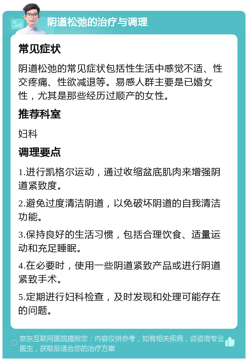 阴道松弛的治疗与调理 常见症状 阴道松弛的常见症状包括性生活中感觉不适、性交疼痛、性欲减退等。易感人群主要是已婚女性，尤其是那些经历过顺产的女性。 推荐科室 妇科 调理要点 1.进行凯格尔运动，通过收缩盆底肌肉来增强阴道紧致度。 2.避免过度清洁阴道，以免破坏阴道的自我清洁功能。 3.保持良好的生活习惯，包括合理饮食、适量运动和充足睡眠。 4.在必要时，使用一些阴道紧致产品或进行阴道紧致手术。 5.定期进行妇科检查，及时发现和处理可能存在的问题。