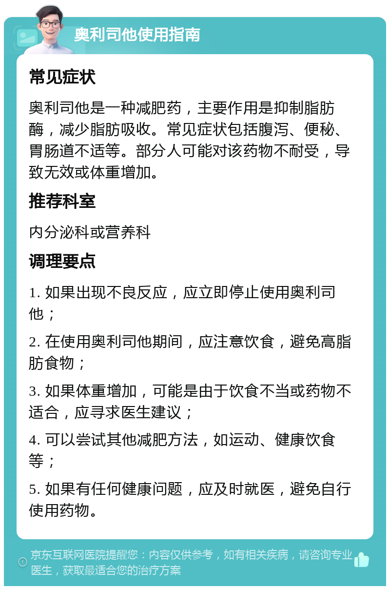 奥利司他使用指南 常见症状 奥利司他是一种减肥药，主要作用是抑制脂肪酶，减少脂肪吸收。常见症状包括腹泻、便秘、胃肠道不适等。部分人可能对该药物不耐受，导致无效或体重增加。 推荐科室 内分泌科或营养科 调理要点 1. 如果出现不良反应，应立即停止使用奥利司他； 2. 在使用奥利司他期间，应注意饮食，避免高脂肪食物； 3. 如果体重增加，可能是由于饮食不当或药物不适合，应寻求医生建议； 4. 可以尝试其他减肥方法，如运动、健康饮食等； 5. 如果有任何健康问题，应及时就医，避免自行使用药物。