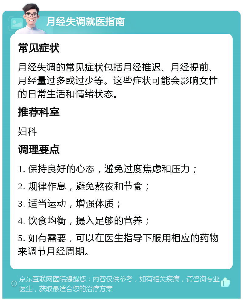 月经失调就医指南 常见症状 月经失调的常见症状包括月经推迟、月经提前、月经量过多或过少等。这些症状可能会影响女性的日常生活和情绪状态。 推荐科室 妇科 调理要点 1. 保持良好的心态，避免过度焦虑和压力； 2. 规律作息，避免熬夜和节食； 3. 适当运动，增强体质； 4. 饮食均衡，摄入足够的营养； 5. 如有需要，可以在医生指导下服用相应的药物来调节月经周期。