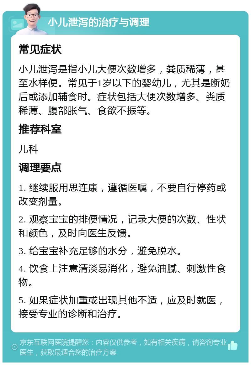 小儿泄泻的治疗与调理 常见症状 小儿泄泻是指小儿大便次数增多，粪质稀薄，甚至水样便。常见于1岁以下的婴幼儿，尤其是断奶后或添加辅食时。症状包括大便次数增多、粪质稀薄、腹部胀气、食欲不振等。 推荐科室 儿科 调理要点 1. 继续服用思连康，遵循医嘱，不要自行停药或改变剂量。 2. 观察宝宝的排便情况，记录大便的次数、性状和颜色，及时向医生反馈。 3. 给宝宝补充足够的水分，避免脱水。 4. 饮食上注意清淡易消化，避免油腻、刺激性食物。 5. 如果症状加重或出现其他不适，应及时就医，接受专业的诊断和治疗。