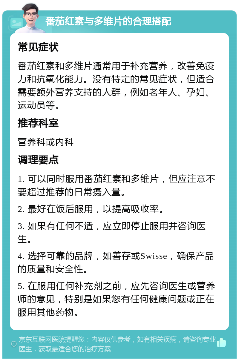 番茄红素与多维片的合理搭配 常见症状 番茄红素和多维片通常用于补充营养，改善免疫力和抗氧化能力。没有特定的常见症状，但适合需要额外营养支持的人群，例如老年人、孕妇、运动员等。 推荐科室 营养科或内科 调理要点 1. 可以同时服用番茄红素和多维片，但应注意不要超过推荐的日常摄入量。 2. 最好在饭后服用，以提高吸收率。 3. 如果有任何不适，应立即停止服用并咨询医生。 4. 选择可靠的品牌，如善存或Swisse，确保产品的质量和安全性。 5. 在服用任何补充剂之前，应先咨询医生或营养师的意见，特别是如果您有任何健康问题或正在服用其他药物。