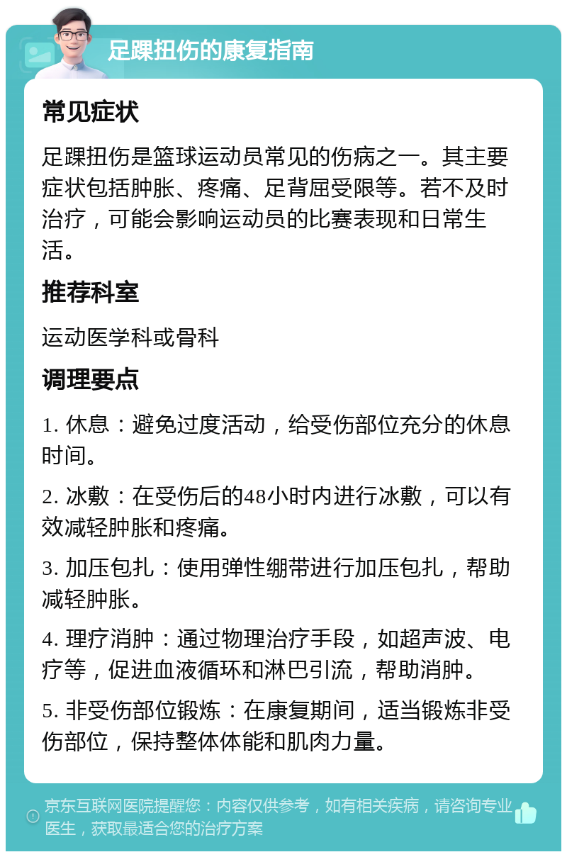 足踝扭伤的康复指南 常见症状 足踝扭伤是篮球运动员常见的伤病之一。其主要症状包括肿胀、疼痛、足背屈受限等。若不及时治疗，可能会影响运动员的比赛表现和日常生活。 推荐科室 运动医学科或骨科 调理要点 1. 休息：避免过度活动，给受伤部位充分的休息时间。 2. 冰敷：在受伤后的48小时内进行冰敷，可以有效减轻肿胀和疼痛。 3. 加压包扎：使用弹性绷带进行加压包扎，帮助减轻肿胀。 4. 理疗消肿：通过物理治疗手段，如超声波、电疗等，促进血液循环和淋巴引流，帮助消肿。 5. 非受伤部位锻炼：在康复期间，适当锻炼非受伤部位，保持整体体能和肌肉力量。