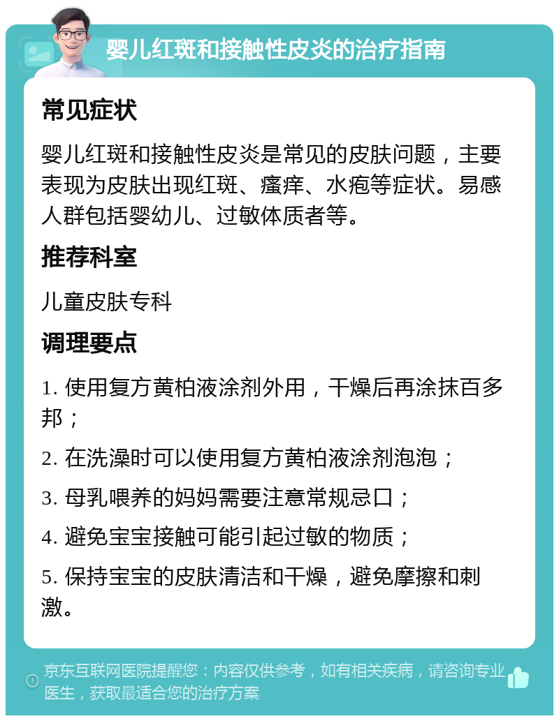 婴儿红斑和接触性皮炎的治疗指南 常见症状 婴儿红斑和接触性皮炎是常见的皮肤问题，主要表现为皮肤出现红斑、瘙痒、水疱等症状。易感人群包括婴幼儿、过敏体质者等。 推荐科室 儿童皮肤专科 调理要点 1. 使用复方黄柏液涂剂外用，干燥后再涂抹百多邦； 2. 在洗澡时可以使用复方黄柏液涂剂泡泡； 3. 母乳喂养的妈妈需要注意常规忌口； 4. 避免宝宝接触可能引起过敏的物质； 5. 保持宝宝的皮肤清洁和干燥，避免摩擦和刺激。