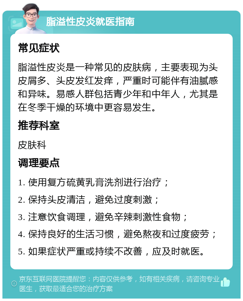 脂溢性皮炎就医指南 常见症状 脂溢性皮炎是一种常见的皮肤病，主要表现为头皮屑多、头皮发红发痒，严重时可能伴有油腻感和异味。易感人群包括青少年和中年人，尤其是在冬季干燥的环境中更容易发生。 推荐科室 皮肤科 调理要点 1. 使用复方硫黄乳膏洗剂进行治疗； 2. 保持头皮清洁，避免过度刺激； 3. 注意饮食调理，避免辛辣刺激性食物； 4. 保持良好的生活习惯，避免熬夜和过度疲劳； 5. 如果症状严重或持续不改善，应及时就医。