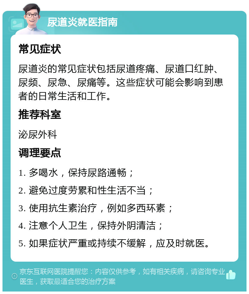 尿道炎就医指南 常见症状 尿道炎的常见症状包括尿道疼痛、尿道口红肿、尿频、尿急、尿痛等。这些症状可能会影响到患者的日常生活和工作。 推荐科室 泌尿外科 调理要点 1. 多喝水，保持尿路通畅； 2. 避免过度劳累和性生活不当； 3. 使用抗生素治疗，例如多西环素； 4. 注意个人卫生，保持外阴清洁； 5. 如果症状严重或持续不缓解，应及时就医。