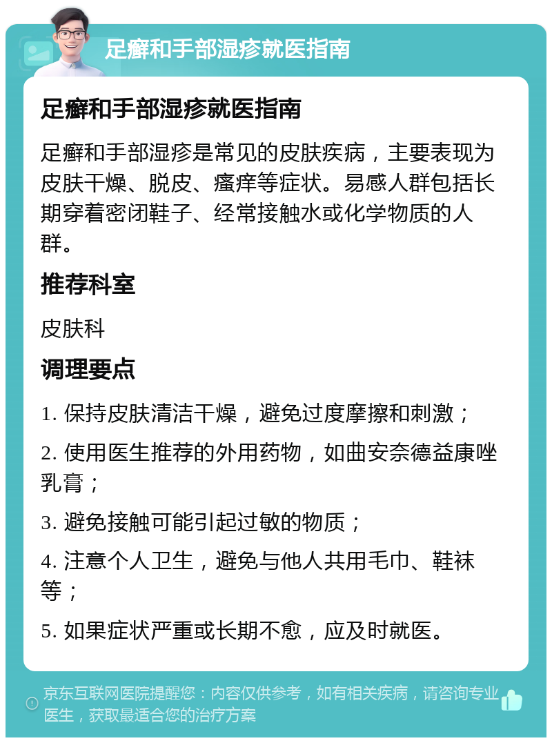 足癣和手部湿疹就医指南 足癣和手部湿疹就医指南 足癣和手部湿疹是常见的皮肤疾病，主要表现为皮肤干燥、脱皮、瘙痒等症状。易感人群包括长期穿着密闭鞋子、经常接触水或化学物质的人群。 推荐科室 皮肤科 调理要点 1. 保持皮肤清洁干燥，避免过度摩擦和刺激； 2. 使用医生推荐的外用药物，如曲安奈德益康唑乳膏； 3. 避免接触可能引起过敏的物质； 4. 注意个人卫生，避免与他人共用毛巾、鞋袜等； 5. 如果症状严重或长期不愈，应及时就医。