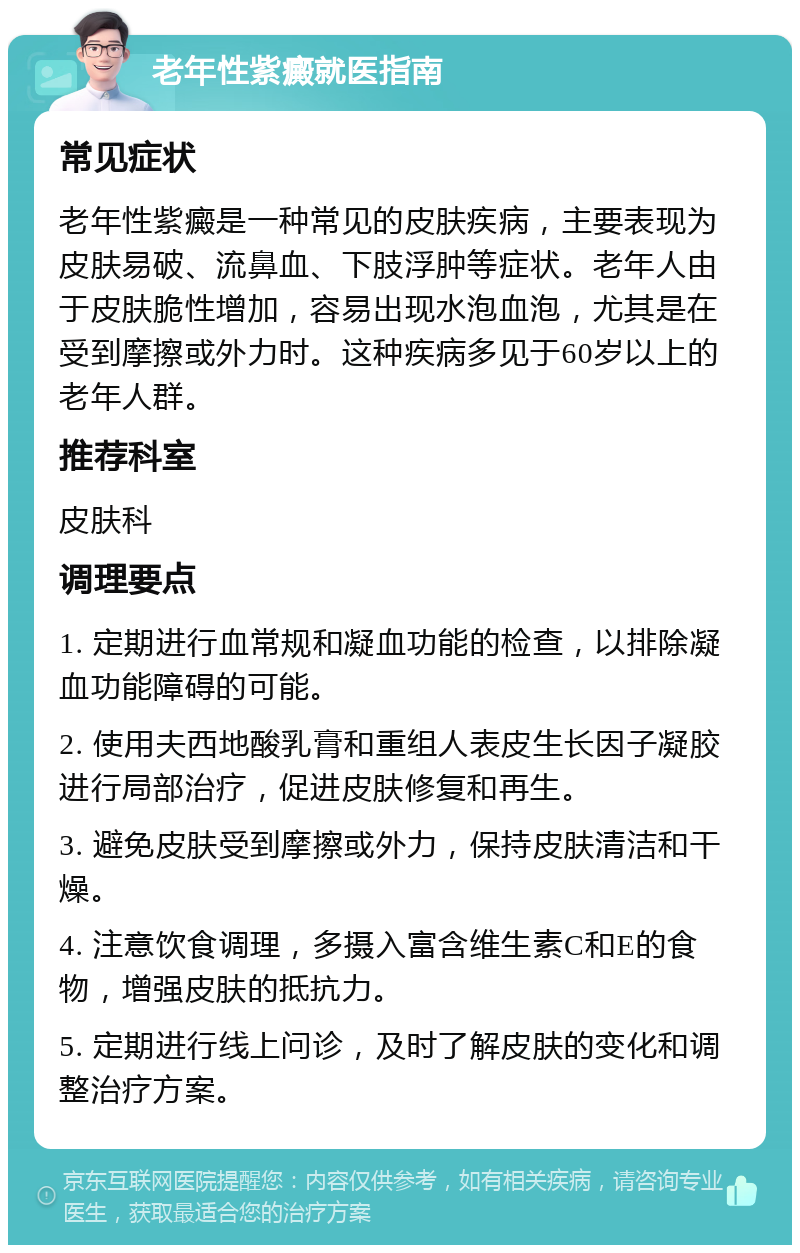 老年性紫癜就医指南 常见症状 老年性紫癜是一种常见的皮肤疾病，主要表现为皮肤易破、流鼻血、下肢浮肿等症状。老年人由于皮肤脆性增加，容易出现水泡血泡，尤其是在受到摩擦或外力时。这种疾病多见于60岁以上的老年人群。 推荐科室 皮肤科 调理要点 1. 定期进行血常规和凝血功能的检查，以排除凝血功能障碍的可能。 2. 使用夫西地酸乳膏和重组人表皮生长因子凝胶进行局部治疗，促进皮肤修复和再生。 3. 避免皮肤受到摩擦或外力，保持皮肤清洁和干燥。 4. 注意饮食调理，多摄入富含维生素C和E的食物，增强皮肤的抵抗力。 5. 定期进行线上问诊，及时了解皮肤的变化和调整治疗方案。