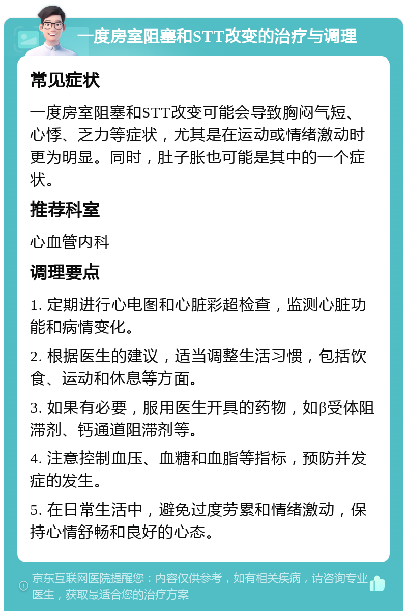 一度房室阻塞和STT改变的治疗与调理 常见症状 一度房室阻塞和STT改变可能会导致胸闷气短、心悸、乏力等症状，尤其是在运动或情绪激动时更为明显。同时，肚子胀也可能是其中的一个症状。 推荐科室 心血管内科 调理要点 1. 定期进行心电图和心脏彩超检查，监测心脏功能和病情变化。 2. 根据医生的建议，适当调整生活习惯，包括饮食、运动和休息等方面。 3. 如果有必要，服用医生开具的药物，如β受体阻滞剂、钙通道阻滞剂等。 4. 注意控制血压、血糖和血脂等指标，预防并发症的发生。 5. 在日常生活中，避免过度劳累和情绪激动，保持心情舒畅和良好的心态。