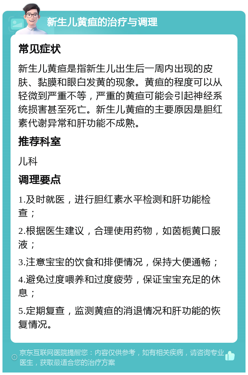 新生儿黄疸的治疗与调理 常见症状 新生儿黄疸是指新生儿出生后一周内出现的皮肤、黏膜和眼白发黄的现象。黄疸的程度可以从轻微到严重不等，严重的黄疸可能会引起神经系统损害甚至死亡。新生儿黄疸的主要原因是胆红素代谢异常和肝功能不成熟。 推荐科室 儿科 调理要点 1.及时就医，进行胆红素水平检测和肝功能检查； 2.根据医生建议，合理使用药物，如茵栀黄口服液； 3.注意宝宝的饮食和排便情况，保持大便通畅； 4.避免过度喂养和过度疲劳，保证宝宝充足的休息； 5.定期复查，监测黄疸的消退情况和肝功能的恢复情况。