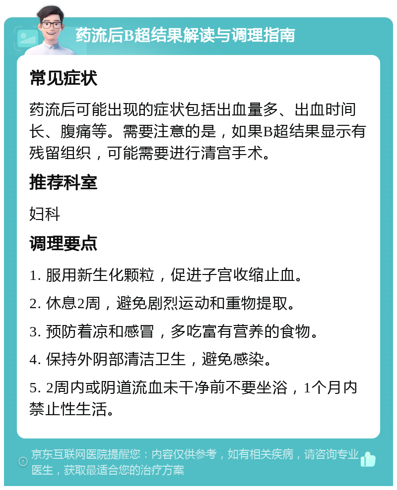 药流后B超结果解读与调理指南 常见症状 药流后可能出现的症状包括出血量多、出血时间长、腹痛等。需要注意的是，如果B超结果显示有残留组织，可能需要进行清宫手术。 推荐科室 妇科 调理要点 1. 服用新生化颗粒，促进子宫收缩止血。 2. 休息2周，避免剧烈运动和重物提取。 3. 预防着凉和感冒，多吃富有营养的食物。 4. 保持外阴部清洁卫生，避免感染。 5. 2周内或阴道流血未干净前不要坐浴，1个月内禁止性生活。