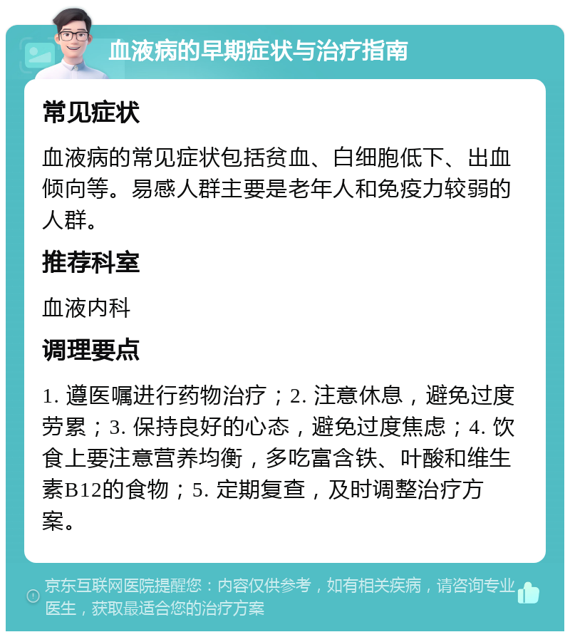 血液病的早期症状与治疗指南 常见症状 血液病的常见症状包括贫血、白细胞低下、出血倾向等。易感人群主要是老年人和免疫力较弱的人群。 推荐科室 血液内科 调理要点 1. 遵医嘱进行药物治疗；2. 注意休息，避免过度劳累；3. 保持良好的心态，避免过度焦虑；4. 饮食上要注意营养均衡，多吃富含铁、叶酸和维生素B12的食物；5. 定期复查，及时调整治疗方案。