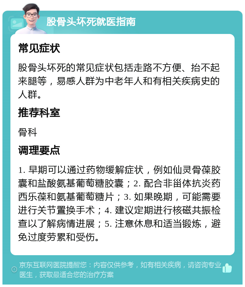 股骨头坏死就医指南 常见症状 股骨头坏死的常见症状包括走路不方便、抬不起来腿等，易感人群为中老年人和有相关疾病史的人群。 推荐科室 骨科 调理要点 1. 早期可以通过药物缓解症状，例如仙灵骨葆胶囊和盐酸氨基葡萄糖胶囊；2. 配合非甾体抗炎药西乐葆和氨基葡萄糖片；3. 如果晚期，可能需要进行关节置换手术；4. 建议定期进行核磁共振检查以了解病情进展；5. 注意休息和适当锻炼，避免过度劳累和受伤。