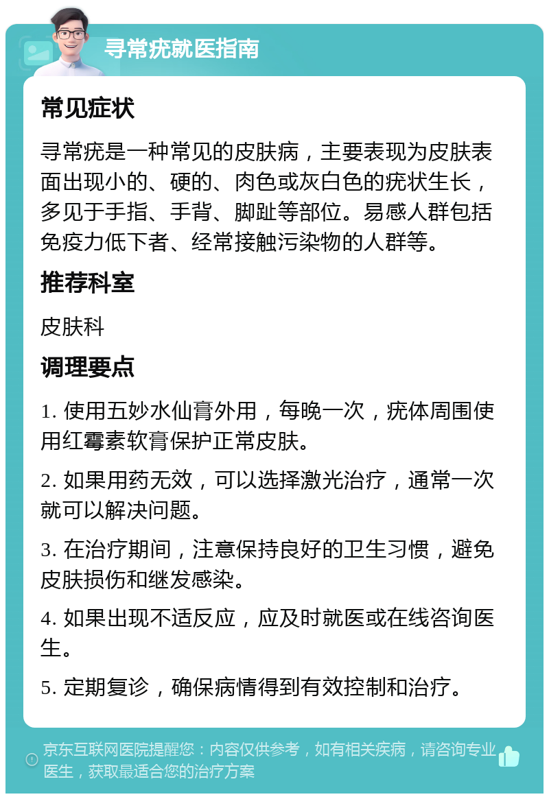 寻常疣就医指南 常见症状 寻常疣是一种常见的皮肤病，主要表现为皮肤表面出现小的、硬的、肉色或灰白色的疣状生长，多见于手指、手背、脚趾等部位。易感人群包括免疫力低下者、经常接触污染物的人群等。 推荐科室 皮肤科 调理要点 1. 使用五妙水仙膏外用，每晚一次，疣体周围使用红霉素软膏保护正常皮肤。 2. 如果用药无效，可以选择激光治疗，通常一次就可以解决问题。 3. 在治疗期间，注意保持良好的卫生习惯，避免皮肤损伤和继发感染。 4. 如果出现不适反应，应及时就医或在线咨询医生。 5. 定期复诊，确保病情得到有效控制和治疗。