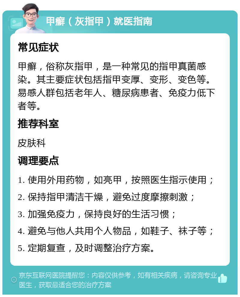 甲癣（灰指甲）就医指南 常见症状 甲癣，俗称灰指甲，是一种常见的指甲真菌感染。其主要症状包括指甲变厚、变形、变色等。易感人群包括老年人、糖尿病患者、免疫力低下者等。 推荐科室 皮肤科 调理要点 1. 使用外用药物，如亮甲，按照医生指示使用； 2. 保持指甲清洁干燥，避免过度摩擦刺激； 3. 加强免疫力，保持良好的生活习惯； 4. 避免与他人共用个人物品，如鞋子、袜子等； 5. 定期复查，及时调整治疗方案。