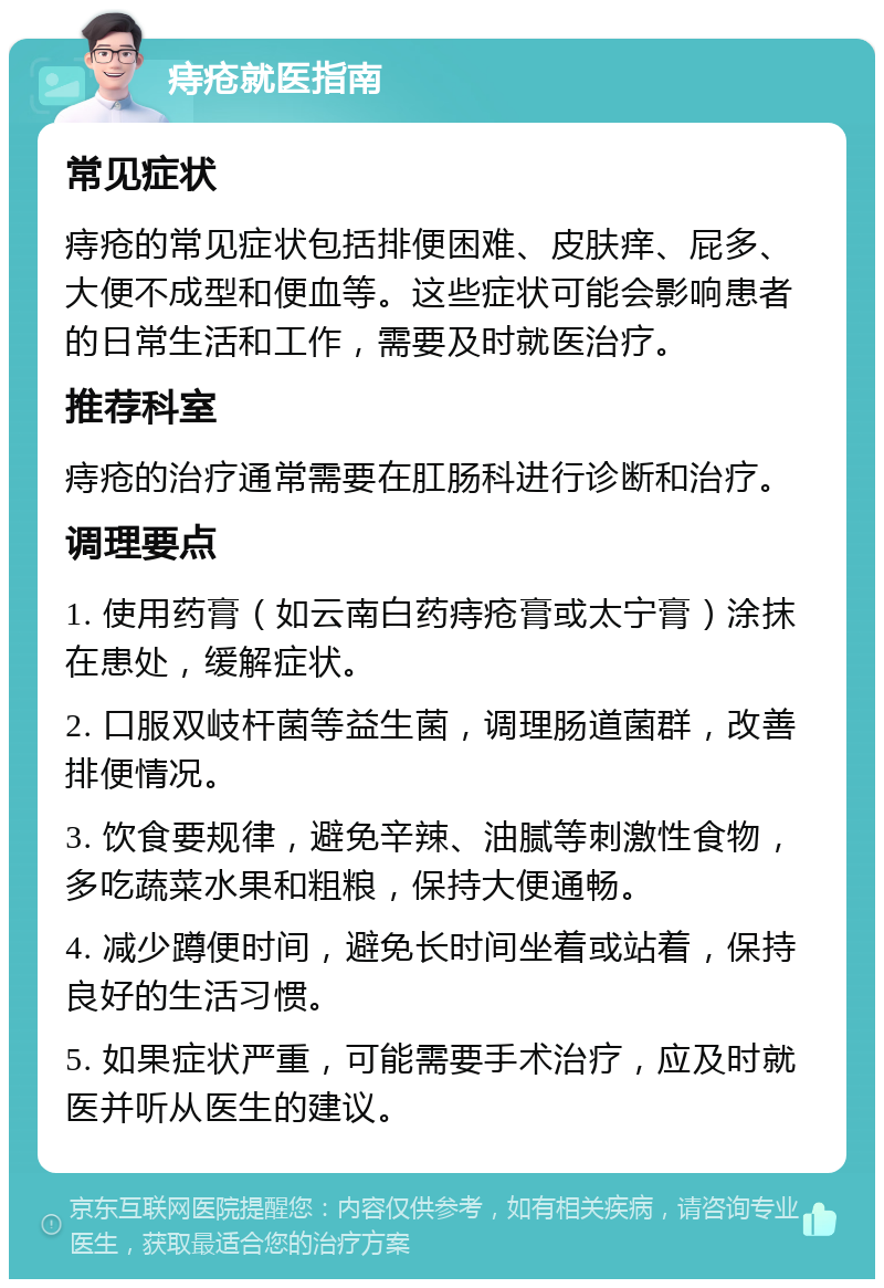 痔疮就医指南 常见症状 痔疮的常见症状包括排便困难、皮肤痒、屁多、大便不成型和便血等。这些症状可能会影响患者的日常生活和工作，需要及时就医治疗。 推荐科室 痔疮的治疗通常需要在肛肠科进行诊断和治疗。 调理要点 1. 使用药膏（如云南白药痔疮膏或太宁膏）涂抹在患处，缓解症状。 2. 口服双岐杆菌等益生菌，调理肠道菌群，改善排便情况。 3. 饮食要规律，避免辛辣、油腻等刺激性食物，多吃蔬菜水果和粗粮，保持大便通畅。 4. 减少蹲便时间，避免长时间坐着或站着，保持良好的生活习惯。 5. 如果症状严重，可能需要手术治疗，应及时就医并听从医生的建议。