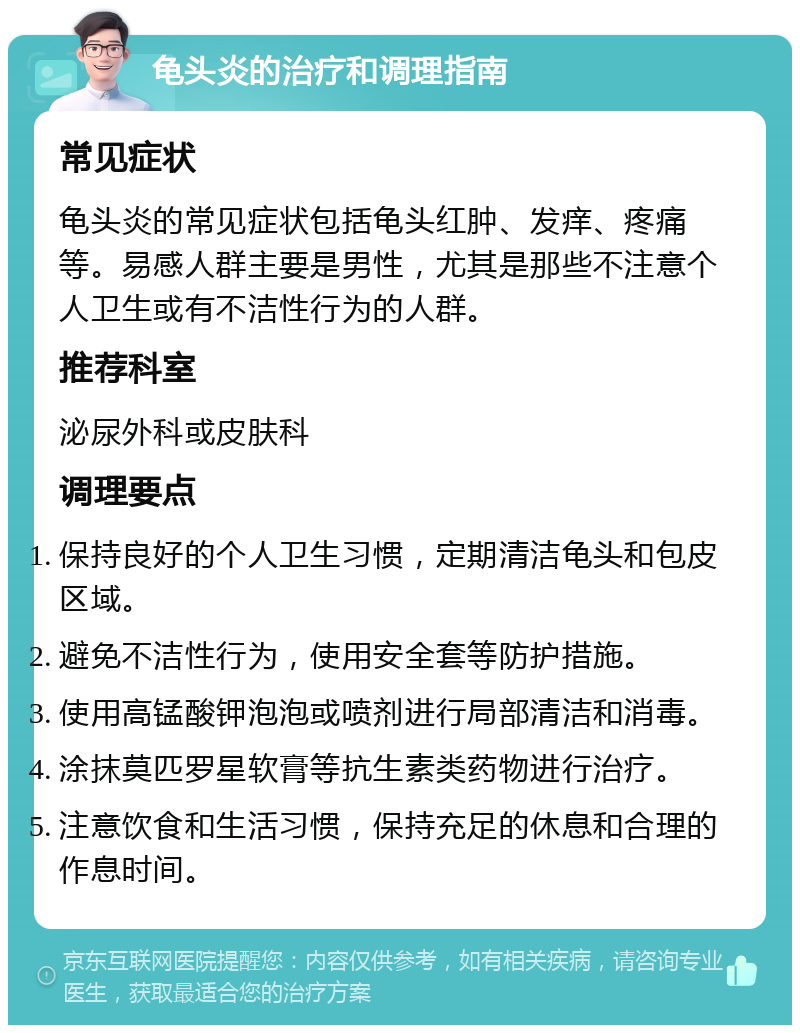 龟头炎的治疗和调理指南 常见症状 龟头炎的常见症状包括龟头红肿、发痒、疼痛等。易感人群主要是男性，尤其是那些不注意个人卫生或有不洁性行为的人群。 推荐科室 泌尿外科或皮肤科 调理要点 保持良好的个人卫生习惯，定期清洁龟头和包皮区域。 避免不洁性行为，使用安全套等防护措施。 使用高锰酸钾泡泡或喷剂进行局部清洁和消毒。 涂抹莫匹罗星软膏等抗生素类药物进行治疗。 注意饮食和生活习惯，保持充足的休息和合理的作息时间。