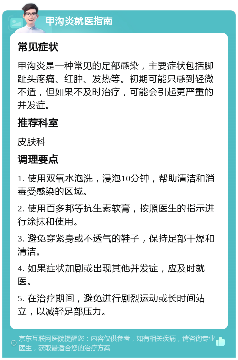 甲沟炎就医指南 常见症状 甲沟炎是一种常见的足部感染，主要症状包括脚趾头疼痛、红肿、发热等。初期可能只感到轻微不适，但如果不及时治疗，可能会引起更严重的并发症。 推荐科室 皮肤科 调理要点 1. 使用双氧水泡洗，浸泡10分钟，帮助清洁和消毒受感染的区域。 2. 使用百多邦等抗生素软膏，按照医生的指示进行涂抹和使用。 3. 避免穿紧身或不透气的鞋子，保持足部干燥和清洁。 4. 如果症状加剧或出现其他并发症，应及时就医。 5. 在治疗期间，避免进行剧烈运动或长时间站立，以减轻足部压力。