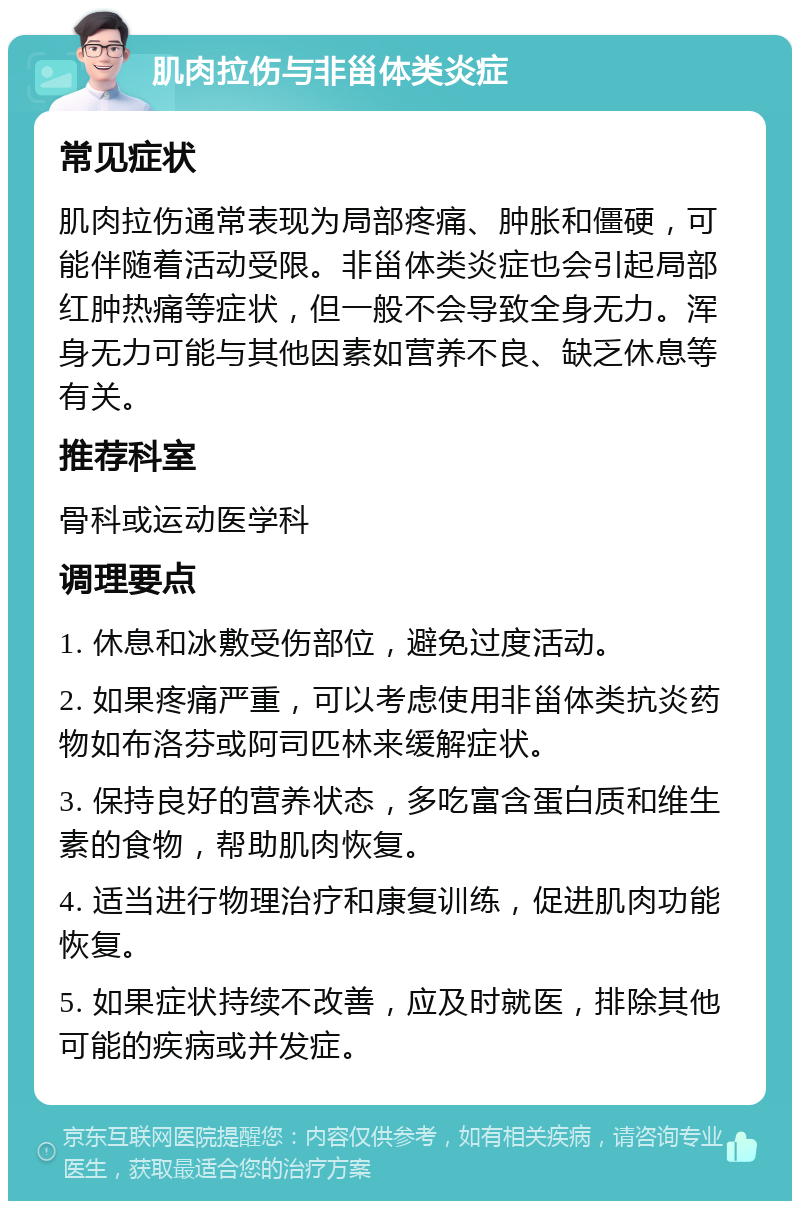 肌肉拉伤与非甾体类炎症 常见症状 肌肉拉伤通常表现为局部疼痛、肿胀和僵硬，可能伴随着活动受限。非甾体类炎症也会引起局部红肿热痛等症状，但一般不会导致全身无力。浑身无力可能与其他因素如营养不良、缺乏休息等有关。 推荐科室 骨科或运动医学科 调理要点 1. 休息和冰敷受伤部位，避免过度活动。 2. 如果疼痛严重，可以考虑使用非甾体类抗炎药物如布洛芬或阿司匹林来缓解症状。 3. 保持良好的营养状态，多吃富含蛋白质和维生素的食物，帮助肌肉恢复。 4. 适当进行物理治疗和康复训练，促进肌肉功能恢复。 5. 如果症状持续不改善，应及时就医，排除其他可能的疾病或并发症。